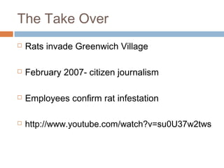 The Take Over
 Rats invade Greenwich Village
 February 2007- citizen journalism
 Employees confirm rat infestation
 http://www.youtube.com/watch?v=su0U37w2tws
 