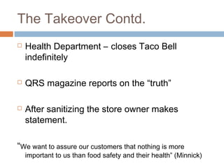 The Takeover Contd.
 Health Department – closes Taco Bell
indefinitely
 QRS magazine reports on the “truth”
 After sanitizing the store owner makes
statement.
“We want to assure our customers that nothing is more
important to us than food safety and their health” (Minnick)
 
