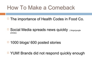 How To Make a Comeback
 The importance of Health Codes in Food Co.
 Social Media spreads news quickly ( blogs/google
articles)
 1000 blogs/ 600 posted stories
 YUM! Brands did not respond quickly enough
 