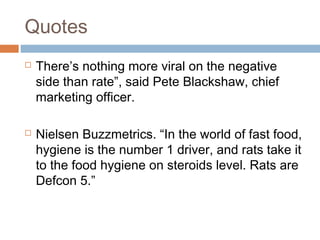 Quotes
 There’s nothing more viral on the negative
side than rate”, said Pete Blackshaw, chief
marketing officer.
 Nielsen Buzzmetrics. “In the world of fast food,
hygiene is the number 1 driver, and rats take it
to the food hygiene on steroids level. Rats are
Defcon 5.”
 