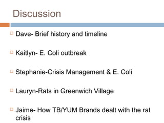 Discussion
 Dave- Brief history and timeline
 Kaitlyn- E. Coli outbreak
 Stephanie-Crisis Management & E. Coli
 Lauryn-Rats in Greenwich Village
 Jaime- How TB/YUM Brands dealt with the rat
crisis
 