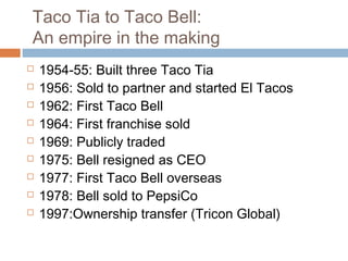 Taco Tia to Taco Bell:
An empire in the making
 1954-55: Built three Taco Tia
 1956: Sold to partner and started El Tacos
 1962: First Taco Bell
 1964: First franchise sold
 1969: Publicly traded
 1975: Bell resigned as CEO
 1977: First Taco Bell overseas
 1978: Bell sold to PepsiCo
 1997:Ownership transfer (Tricon Global)
 