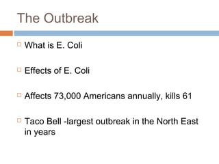 The Outbreak
 What is E. Coli
 Effects of E. Coli
 Affects 73,000 Americans annually, kills 61
 Taco Bell -largest outbreak in the North East
in years
 