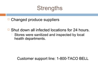 Strengths
 Changed produce suppliers
 Shut down all infected locations for 24 hours.
 Stores were sanitized and inspected by local
health departments.
Customer support line: 1-800-TACO BELL
 