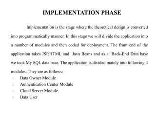 IMPLEMENTATION PHASE
Implementation is the stage where the theoretical design is converted
into programmatically manner. In this stage we will divide the application into
a number of modules and then coded for deployment. The front end of the
application takes JSP,HTML and Java Beans and as a Back-End Data base
we took My SQL data base. The application is divided mainly into following 4
modules. They are as follows:
1. Data Owner Module
2. Authentication Center Module
3. Cloud Server Module
4. Data User
 