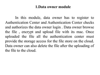 1.Data owner module
In this module, data owner has to register to
Authentication Center and Authentication Center checks
and authorizes the data owner login . Data owner browse
the file , encrypt and upload file with its mac. Once
uploaded the file all the authentication center must
provide the storage access for the file store on the cloud.
Data owner can also delete the file after the uploading of
the file to the cloud.
 