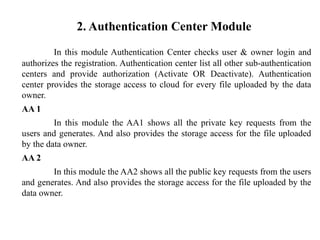 2. Authentication Center Module
In this module Authentication Center checks user & owner login and
authorizes the registration. Authentication center list all other sub-authentication
centers and provide authorization (Activate OR Deactivate). Authentication
center provides the storage access to cloud for every file uploaded by the data
owner.
AA 1
In this module the AA1 shows all the private key requests from the
users and generates. And also provides the storage access for the file uploaded
by the data owner.
AA 2
In this module the AA2 shows all the public key requests from the users
and generates. And also provides the storage access for the file uploaded by the
data owner.
 