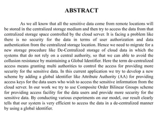 ABSTRACT
As we all know that all the sensitive data come from remote locations will
be stored in the centralized storage medium and then try to access the data from that
centralized storage space controlled by the cloud server. It is facing a problem like
there is no security for the data in terms of user authorization and data
authentication from the centralized storage location. Hence we need to migrate for a
new storage procedure like De-Centralized storage of cloud data in which the
systems that do not rely on a central authority, so that we can able to avoid the
collusion resistance by maintaining a Global Identifier. Here the term de-centralized
access means granting multi authorities to control the access for providing more
security for the sensitive data. In this current application we try to develop a new
scheme by adding a global identifier like Attribute Authority (AA) for providing
access keys for the data users who wish to access the sensitive information from the
cloud server. In our work we try to use Composite Order Bilinear Groups scheme
for providing access facility for the data users and provide more security for the
sensitive data. By conducting various experiments on our model, our result clearly
tells that our system is very efficient to access the data in a de-centralized manner
by using a global identifier.
 