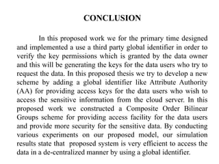 CONCLUSION
In this proposed work we for the primary time designed
and implemented a use a third party global identifier in order to
verify the key permissions which is granted by the data owner
and this will be generating the keys for the data users who try to
request the data. In this proposed thesis we try to develop a new
scheme by adding a global identifier like Attribute Authority
(AA) for providing access keys for the data users who wish to
access the sensitive information from the cloud server. In this
proposed work we constructed a Composite Order Bilinear
Groups scheme for providing access facility for the data users
and provide more security for the sensitive data. By conducting
various experiments on our proposed model, our simulation
results state that proposed system is very efficient to access the
data in a de-centralized manner by using a global identifier.
 