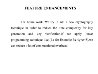 FEATURE ENHANCEMENTS
For future work, We try to add a new cryptography
technique in order to reduce the time complexity for key
generation and key verification.If we apply linear
programming technique like (I.e for Example 3x-4y+z=5),we
can reduce a lot of computational overhead
 