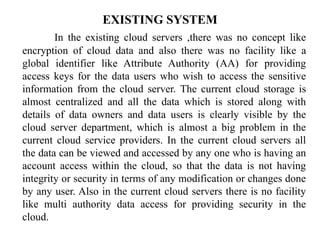 EXISTING SYSTEM
In the existing cloud servers ,there was no concept like
encryption of cloud data and also there was no facility like a
global identifier like Attribute Authority (AA) for providing
access keys for the data users who wish to access the sensitive
information from the cloud server. The current cloud storage is
almost centralized and all the data which is stored along with
details of data owners and data users is clearly visible by the
cloud server department, which is almost a big problem in the
current cloud service providers. In the current cloud servers all
the data can be viewed and accessed by any one who is having an
account access within the cloud, so that the data is not having
integrity or security in terms of any modification or changes done
by any user. Also in the current cloud servers there is no facility
like multi authority data access for providing security in the
cloud.
 