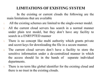 LIMITATIONS OF EXISTING SYSTEM
In the existing or current clouds the following are the
main limitations that are available
1. All the existing schemes are limited to the single-owner model.
2. All the current cloud servers has search in a normal manner
under plain text model, but they don’t have any facility to
search in a ENRYPTED manner
3. There is no concept like multi authority which grants private
and secret keys for downloading the file in a secure manner.
4. The current cloud servers don’t have a facility to store the
sensitive information under a de-centralized manner in which
the access should lie in the hands of separate individual
departments.
5. There is no term like global identifier for the existing cloud and
there is no trust in the existing clouds.
 