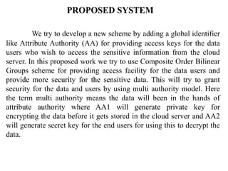 PROPOSED SYSTEM
We try to develop a new scheme by adding a global identifier
like Attribute Authority (AA) for providing access keys for the data
users who wish to access the sensitive information from the cloud
server. In this proposed work we try to use Composite Order Bilinear
Groups scheme for providing access facility for the data users and
provide more security for the sensitive data. This will try to grant
security for the data and users by using multi authority model. Here
the term multi authority means the data will been in the hands of
attribute authority where AA1 will generate private key for
encrypting the data before it gets stored in the cloud server and AA2
will generate secret key for the end users for using this to decrypt the
data.
 