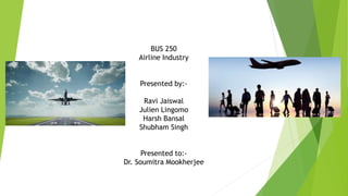 BUS 250
Airline Industry
Presented by:-
Ravi Jaiswal
Julien Lingomo
Harsh Bansal
Shubham Singh
Presented to:-
Dr. Soumitra Mookherjee
 