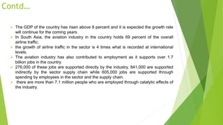 Contd…
 The GDP of the country has risen above 8 percent and it is expected the growth rate
will continue for the coming years
 In South Asia, the aviation industry in the country holds 69 percent of the overall
airline traffic.
 the growth of airline traffic in the sector is 4 times what is recorded at international
levels.
 The aviation industry has also contributed to employment as it supports over 1.7
billion jobs in the country.
 276,000 of these jobs are supported directly by the industry, 841,000 are supported
indirectly by the sector supply chain while 605,000 jobs are supported through
spending by employees in the sector and the supply chain.
 there are more than 7.1 million people who are employed through catalytic effects of
the industry.
 