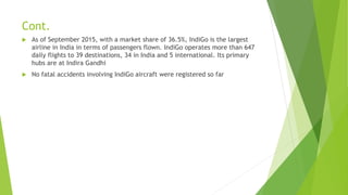 Cont.
 As of September 2015, with a market share of 36.5%, IndiGo is the largest
airline in India in terms of passengers flown. IndiGo operates more than 647
daily flights to 39 destinations, 34 in India and 5 international. Its primary
hubs are at Indira Gandhi
 No fatal accidents involving IndiGo aircraft were registered so far
 