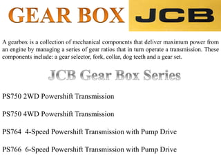A gearbox is a collection of mechanical components that deliver maximum power from
an engine by managing a series of gear ratios that in turn operate a transmission. These
components include: a gear selector, fork, collar, dog teeth and a gear set.
PS750 2WD Powershift Transmission
PS750 4WD Powershift Transmission
PS764 4-Speed Powershift Transmission with Pump Drive
PS766 6-Speed Powershift Transmission with Pump Drive
 