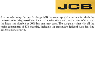 Re- manufacturing: Service Exchange JCB has come up with a scheme in which the
customers can bring an old machine to the service centre and have it remanufactured to
the latest specifications at 50% less than new parts. The company claims that all the
major components of JCB machine, including the engine, are designed such that they
can be remanufactured.
 