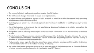 CONCLUSION
• The proposed solution is implemented on python, using the OpenCV bindings.
• The traffic camera footages from variety of sources are in implementation.
• A simple interface is developed for the user to select the region of interest to be analyzed and then image processing
techniques are applied to detect the accident
• Currently proposed system works with already captured videos but it can be modified to be used for processing live video
streams
• One of the limitations of the system is that it is not efficient at detection of occlusion of the vehicles which affects the
counting as well as classification.
• This problem could be solved by introducing the second level feature classification such as the classification on the bases
of color.
• Another limitation of the current system is that it needs human supervision for defining the region of interest. The user has
to define an imaginary line where centroid of the contours intersects for the counting of vehicles hence the accuracy is
dependent on the judgment of the human supervisor.
• Furthermore the camera angle also affects the system hence camera calibration techniques could be used for the detection
of the lane for the better view of the road and increasing the efficiency.
• The system is not capable of detection of vehicles in the night as it needs the foreground objects to be visible for extraction
of contour properties as well as features for the classification using SIFT features.
10
 