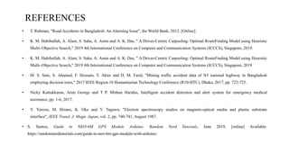 REFERENCES
• T. Rahman, "Road Accidents in Bangladesh: An Alarming Issue", the World Bank, 2012. [Online].
• K. M. Habibullah, A. Alam, S. Saha, A. Amin and A. K. Das, " A Driver-Centric Carpooling: Optimal RouteFinding Model using Heuristic
Multi–Objective Search," 2019 4th International Conference on Computer and Communication Systems (ICCCS), Singapore, 2019.
• K. M. Habibullah, A. Alam, S. Saha, A. Amin and A. K. Das, " A Driver-Centric Carpooling: Optimal RouteFinding Model using Heuristic
Multi–Objective Search," 2019 4th International Conference on Computer and Communication Systems (ICCCS), Singapore, 2019
• M. S. Satu, S. Ahamed, F. Hossain, T. Akter and D. M. Farid, "Mining traffic accident data of N5 national highway in Bangladesh
employing decision trees," 2017 IEEE Region 10 Humanitarian Technology Conference (R10-HTC), Dhaka, 2017, pp. 722-725.
• Nicky Kattukkaran, Arun George and T P. Mithun Haridas, Intelligent accident detection and alert system for emergency medical
assistance, pp. 1-6, 2017.
• Y. Yorozu, M. Hirano, K. Oka and Y. Tagawa, "Electron spectroscopy studies on magneto-optical media and plastic substrate
interface", IEEE Transl. J. Magn. Japan, vol. 2, pp. 740-741, August 1987.
• S. Santos, Guide to NEO-6M GPS Module Arduino. Random Nerd Tutorials, June 2019, [online] Available:
https://randomnerdtutorials.com/guide-to-neo-6m-gps-module-with-arduino/.
DEPARTMENT OF COMPUTER SCIENCE AND ENGINEERING 11
 