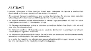 ABSTRACT
• Computer vision-based accident detection through video surveillance has become a beneficial but
daunting task. In this project, detection of road accidents is proposed.
• The proposed framework capitalizes on axis bounding box technique for accurate object detection
followed by an efficient centroid based GMM algorithm for surveillance footage.
• The proposed framework provides a robust method to achieve a high Detection Rate and a low False Alarm
Rate on general road-traffic CCTV surveillance footage.
• This framework was evaluated on diverse conditions such as broad daylight, low visibility, rain, hail, and
snow using the proposed dataset.
• This framework was found effective and paves the way to the development of general-purpose vehicular
accident detection algorithms in real-time.
• This project also use geopy library to capture the live location and we can send notification to the nearby
police station and hospital with the snap of accident image.
• So by seeing the image they can take necessary resource allocation and the recovery is made very easy in
less time. Alarm buzzer is also included to notify the nearby people.
2
DEPARTMENT OF COMPUTER SCIENCE AND ENGINEERING
 