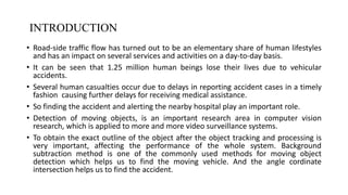 INTRODUCTION
• Road-side traffic flow has turned out to be an elementary share of human lifestyles
and has an impact on several services and activities on a day-to-day basis.
• It can be seen that 1.25 million human beings lose their lives due to vehicular
accidents.
• Several human casualties occur due to delays in reporting accident cases in a timely
fashion causing further delays for receiving medical assistance.
• So finding the accident and alerting the nearby hospital play an important role.
• Detection of moving objects, is an important research area in computer vision
research, which is applied to more and more video surveillance systems.
• To obtain the exact outline of the object after the object tracking and processing is
very important, affecting the performance of the whole system. Background
subtraction method is one of the commonly used methods for moving object
detection which helps us to find the moving vehicle. And the angle cordinate
intersection helps us to find the accident.
3
DEPARTMENT OF COMPUTER SCIENCE AND ENGINEERING
 