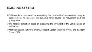 EXISTING SYSTEM
Collision detection based on exceeding the threshold of acceleration using an
accelerometer to measure the dynamic force caused by movement and the
gravity force.
The rollover detection based on exceeding the threshold of the vehicle angle of
inclination.
Artificial Neural Networks (ANN), Support Vector Machine (SVM), and Random
Forests (RF)
DEPARTMENT OF COMPUTER SCIENCE AND ENGINEERING 4
 