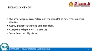 DISADVANTAGE
• The occurrence of an accident and the dispatch of emergency medical
services.
• Costly, power- consuming and inefficient.
• Completely depend on the sensors.
• Crash Detection Algorithm
DEPARTMENT OF COMPUTER SCIENCE AND ENGINEERING 5
 