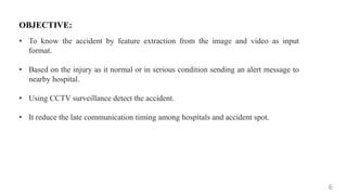 6
OBJECTIVE:
• To know the accident by feature extraction from the image and video as input
format.
• Based on the injury as it normal or in serious condition sending an alert message to
nearby hospital.
• Using CCTV surveillance detect the accident.
• It reduce the late communication timing among hospitals and accident spot.
 
