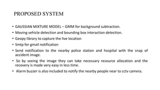 PROPOSED SYSTEM
• GAUSSIAN MIXTURE MODEL – GMM for background subtraction.
• Moving vehicle detection and bounding box interaction detection.
• Geopy library to capture the live location
• Smtp for gmail notification
• Send notification to the nearby police station and hospital with the snap of
accident image.
• So by seeing the image they can take necessary resource allocation and the
recovery is made very easy in less time.
• Alarm buzzer is also included to notify the nearby people near to cctv camera.
DEPARTMENT OF COMPUTER SCIENCE AND ENGINEERING 7
 