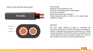 Application
PVC 70°C cables suitable for wiring in residential and
commercial infrastructure. HR PVC 85°C cables are suitable for
wiring in residential and commercial infrastructure for a higher
ambient temperature. FR-LSH 70°C cables are suitable for wiring
in public places like schools, hospitals, theatres, etc. These are
also suitable for fire prone areas and chemical factories.
PVC/PVC TWIN CORE FLAT CABLE (IS 694) Technical Data​
Approvals: IS 694 marked, FIA / TAC​
Conductor: Electrolytic grade annealed copper​
Core Colour: Red, black​
Sheath Colour: Black, grey and white​
Packing: Standard packing of 100m in coils. Longer length
available on request.
 