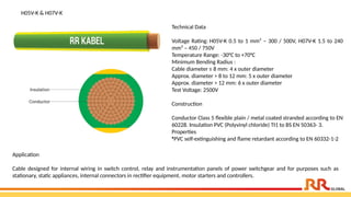 Technical Data
Voltage Rating: H05V-K 0.5 to 1 mm² – 300 / 500V, H07V-K 1.5 to 240
mm² – 450 / 750V
Temperature Range: -30°C to +70°C
Minimum Bending Radius :
Cable diameter ≤ 8 mm: 4 x outer diameter
Approx. diameter > 8 to 12 mm: 5 x outer diameter
Approx. diameter > 12 mm: 6 x outer diameter
Test Voltage: 2500V
Construction
Conductor Class 5 flexible plain / metal coated stranded according to EN
60228. Insulation PVC (Polyvinyl chloride) TI1 to BS EN 50363- 3.
Properties
•PVC self-extinguishing and flame retardant according to EN 60332-1-2
H05V-K & H07V-K
Application​
Cable designed for internal wiring in switch control, relay and instrumentation panels of power switchgear and for purposes such as
stationary, static appliances, internal connectors in rectifier equipment, motor starters and controllers.​
 
