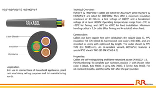 H03/H05VVH2-F & H03/H05VV-F Technical Overview:
H05VV-F & H05VVH2-F cables are rated for 300/500V, while H03VV-F &
H03VVH2-F are rated for 300/300V. They offer a minimum insulation
resistance of 20 GΩ·cm, a test voltage of 4000V, and a breakdown
voltage of at least 8000V. Operating temperatures range from -5°C to
+70°C for flexing, and -30°C to +70°C for fixed installation. Minimum
bending radius is 7.5× cable Ø for flexing and 4× cable Ø when fixed.
Construction:
Cables use bare copper fine wire conductors (EN 60228 Class 5), PVC
insulation TI2 (EN 50363-3), harmonized core colors (HD 308), and are
stranded in layers with optimized lay length. The outer sheath is PVC
TM2 (EN 50363-4.1). An oil-resistant variant, H05VV5-F, features a
special PVC sheath TM5 (BS EN 50363-4.1).
Properties:
Cables are self-extinguishing and flame-retardant as per EN 60332-1-2.
Part Numbering: To complete part numbers, replace ‘z’ with sheath color
code: 1 (black, RAL 9005), 3 (grey, RAL 7001), 5 (white, RAL 9010). For
oil-resistant sheaths, add the suffix ‘OR’ after the part number.
Application​
For use in connections of household appliances, plant
and machinery, wiring purposes and for manufacturing
cords.​
​
 