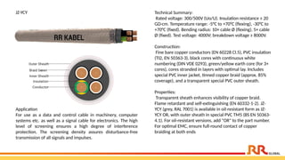 JZ-YCY Technical Summary:
Rated voltage: 300/500V (Uo/U). Insulation resistance ≥ 20
GΩ·cm. Temperature range: -5°C to +70°C (flexing), -30°C to
+70°C (fixed). Bending radius: 10× cable Ø (flexing), 5× cable
Ø (fixed). Test voltage: 4000V; breakdown voltage ≥ 8000V.
Construction:
Fine bare copper conductors (EN 60228 Cl.5), PVC insulation
(TI2, EN 50363-3), black cores with continuous white
numbering (DIN VDE 0293), green/yellow earth core (for 3+
cores), cores stranded in layers with optimal lay. Includes
special PVC inner jacket, tinned copper braid (approx. 85%
coverage), and a transparent special PVC outer sheath.
Properties:
Transparent sheath enhances visibility of copper braid.
Flame retardant and self-extinguishing (EN 60332-1-2). JZ-
YCY (grey, RAL 7001) is available in oil-resistant form as JZ-
YCY OR, with outer sheath in special PVC TM5 (BS EN 50363-
4.1). For oil-resistant versions, add "OR" to the part number.
For optimal EMC, ensure full-round contact of copper
braiding at both ends
Application​
For use as a data and control cable in machinery, computer
systems etc. as well as a signal cable for electronics. The high
level of screening ensures a high degree of interference
protection. The screening density assures disturbance-free
transmission of all signals and impulses.​
 