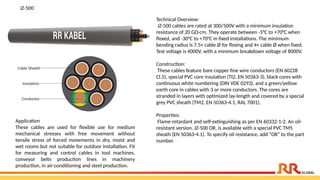Technical Overview:
JZ-500 cables are rated at 300/500V with a minimum insulation
resistance of 20 GΩ·cm. They operate between -5°C to +70°C when
flexed, and -30°C to +70°C in fixed installations. The minimum
bending radius is 7.5× cable Ø for flexing and 4× cable Ø when fixed.
Test voltage is 4000V, with a minimum breakdown voltage of 8000V.
Construction:
These cables feature bare copper fine wire conductors (EN 60228
Cl.5), special PVC core insulation (TI2, EN 50363-3), black cores with
continuous white numbering (DIN VDE 0293), and a green/yellow
earth core in cables with 3 or more conductors. The cores are
stranded in layers with optimized lay-length and covered by a special
grey PVC sheath (TM2, EN 50363-4.1, RAL 7001).
Properties:
Flame-retardant and self-extinguishing as per EN 60332-1-2. An oil-
resistant version, JZ-500 OR, is available with a special PVC TM5
sheath (EN 50363-4.1). To specify oil resistance, add “OR” to the part
number.
JZ-500
Application​
These cables are used for flexible use for medium
mechanical stresses with free movement without
tensile stress of forced movements in dry, moist and
wet rooms but not suitable for outdoor installation. Fit
for measuring and control cables in tool machines,
conveyor belts production lines in machinery
production, in air-conditioning and steel production.
 