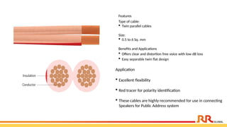 Features
Type of cable:
 Twin parallel cables
Size:
 0.5 to 6 Sq. mm
Benefits and Applications
 Offers clear and distortion free voice with low dB loss
 Easy separable twin flat design
Application
 Excellent flexibility
 Red tracer for polarity identification
 These cables are highly recommended for use in connecting
Speakers for Public Address system
 