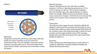 OZ-EB CY Technical Overview:
Rated at 300/500V (Uo/U), this cable offers insulation
resistance ≥ 20 GΩ·cm. Operating temperatures are -5°C to
+70°C for flexing and -30°C to +70°C for fixed installation.
Minimum bending radius: 20× cable Ø (flexing), 6× cable Ø
(fixed). Test voltage: 3000V. Electrical characteristics include
mutual capacitance of approx. 140 nF/km (core-to-core) and 185
nF/km (core-to-screen), with an inductance of approx. 0.68
mH/km.
Construction:
The cable uses bare copper fine wire conductors (DIN/BS EN
60228 Cl.5) with special PVC insulation (TI2, EN 50363-3). Cores
are black with continuous white numbering (DIN VDE 0293) and
are stranded in layers with optimal lay length. A plastic foil wrap
precedes a tinned copper braided screen (~85% coverage),
finished with a blue (RAL 5015) special PVC outer sheath (TM2,
DIN/BS EN 50363-4.1).
Properties:
Flame retardant and self-extinguishing as per IEC 60332-1-2,
suitable for applications requiring moderate shielding and
reliable electrical performance.
Application:
Designed for intrinsically safe circuits, these cables with blue
sheaths are used in hazardous areas for control and
measurement tasks. They are installed in unearthed systems
requiring a separate power circuit. The tinned copper braid
screen ensures reliable, interference-free transmission of data
and signals.
 