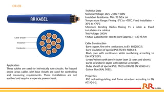 OZ-EB
Technical Data
Nominal Voltage: UO / U 300 / 500V
Insulation Resistance: Min. 20 GΩ x cm
Temperature Range: Flexing -5°C to +70°C. Fixed installation -
30°C to +70°C
Minimum Bending Radius: Flexing 15 x cable ø. Fixed
installation 4 x cable ø
Test Voltage: 3000V
Mutual Capacitance: core to core (approx.) – 120 nF/km
Cable Construction
Bare copper, fine wire conductors, to EN 60228 Cl.5.
Core insulation of special PVC TI2 EN 50363-3.
Black core with continuous white numbering according to
DIN VDE 0293.
Green/Yellow earth core in outer layer (3 cores and above).
Cores stranded in layers with optimal lay-length.
Outer sheath of special PVC, TM2 to DIN/BS EN 50363-4.1.
Colour Blue (RAL 5015).
Properties
PVC self-extinguishing and flame retardant according to EN
60332-1-2.
Application​
These cables are used for intrinsically safe circuits. For hazard
prone areas cables with blue sheath are used for controlling
and measuring requirements. These installations are not
earthed and require a seperate power circuit.
 