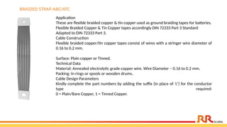 Application
These are flexible braided copper & tin copper used as ground braiding tapes for batteries.
Flexible Braided Copper & Tin Copper tapes accordingly DIN 72333 Part 3 Standard
Adapted to DIN 72333 Part 3.
Cable Construction
Flexible braided copper/tin copper tapes consist of wires with a stringer wire diameter of
0.16 to 0.2 mm.
Surface: Plain copper or Tinned.
Technical Data
Material: Annealed electrolytic grade copper wire. Wire Diameter – 0.16 to 0.2 mm.
Packing: In rings or spools or wooden drums.
Cable Design Parameters
Kindly complete the part numbers by adding the suffix (in place of ‘c’) for the conductor
type required:
0 = Plain/Bare Copper, 1 = Tinned Copper.
BRAIDED STRAP-ABC/ATC
 