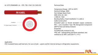 UL 1275 STANDARD: UL – STD. 758 , CSA C 22.2 NO.210 Technical Data
Temperature Range: -20°C to 105°C
Nominal Voltage: 600V
Test Voltage (Spark Test):
AWG 18 to 16 : 6kV
≥ AWG 8: 7.5kV
Bending Radius: Fixed installation 5 x cable ø
Cable Construction
Annealed plain or tinned stranded copper conductor.
PVC – core insulation Type TW, Recognized Component
QMTT2 heat and damp resistant.
Properties
•Conditionally resistant to oils.
•PVC self – extinguishing and flame retardant, test
method to UL VW-1 and CSA FT 1 / FT 2
Application​
PVC-insulated heavy wall lead wire, for use as hook – upwire and for internal wiring on refrigeration equipments.
 