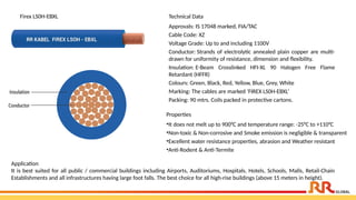 Technical Data
Approvals: IS 17048 marked, FIA/TAC
Cable Code: XZ
Voltage Grade: Up to and including 1100V
Conductor: Strands of electrolytic annealed plain copper are multi-
drawn for uniformity of resistance, dimension and flexibility.
Insulation: E-Beam Crosslinked HFI-XL 90 Halogen Free Flame
Retardant (HFFR)
Colours: Green, Black, Red, Yellow, Blue, Grey, White
Marking: The cables are marked ‘FIREX LS0H-EBXL’
Packing: 90 mtrs. Coils packed in protective cartons.
Properties
•It does not melt up to 900°C and temperature range: -25°C to +110°C
•Non-toxic & Non-corrosive and Smoke emission is negligible & transparent
•Excellent water resistance properties, abrasion and Weather resistant
•Anti-Rodent & Anti-Termite
Application​
It is best suited for all public / commercial buildings including Airports, Auditoriums, Hospitals, Hotels, Schools, Malls, Retail-Chain
Establishments and all infrastructures having large foot falls. The best choice for all high-rise buildings (above 15 meters in height).
Firex LS0H-EBXL
 