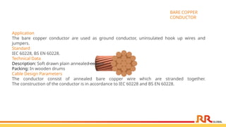 BARE COPPER
CONDUCTOR
Application
The bare copper conductor are used as ground conductor, uninsulated hook up wires and
jumpers.
Standard
IEC 60228, BS EN 60228.
Technical Data
Description: Soft drawn plain annealed copper
Packing: In wooden drums
Cable Design Parameters
The conductor consist of annealed bare copper wire which are stranded together.
The construction of the conductor is in accordance to IEC 60228 and BS EN 60228.
 