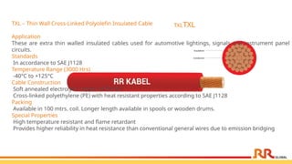 TXLTXL
TXL – Thin Wall Cross-Linked Polyolefin Insulated Cable
Application
These are extra thin walled insulated cables used for automotive lightings, signals and instrument panel
circuits.
Standards
In accordance to SAE J1128
Temperature Range (3000 Hrs)
-40°C to +125°C
Cable Construction
Soft annealed electrolytic copper ASTM B3
Cross-linked polyethylene (PE) with heat resistant properties according to SAE J1128
Packing
Available in 100 mtrs. coil. Longer length available in spools or wooden drums.
Special Properties
High temperature resistant and flame retardant
Provides higher reliability in heat resistance than conventional general wires due to emission bridging
 