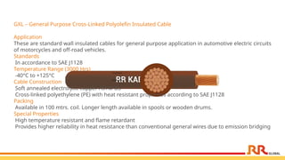 GXL – General Purpose Cross-Linked Polyolefin Insulated Cable
Application
These are standard wall insulated cables for general purpose application in automotive electric circuits
of motorcycles and off-road vehicles.
Standards
In accordance to SAE J1128
Temperature Range (3000 Hrs)
-40°C to +125°C
Cable Construction
Soft annealed electrolytic copper ASTM B3
Cross-linked polyethylene (PE) with heat resistant properties according to SAE J1128
Packing
Available in 100 mtrs. coil. Longer length available in spools or wooden drums.
Special Properties
High temperature resistant and flame retardant
Provides higher reliability in heat resistance than conventional general wires due to emission bridging
 