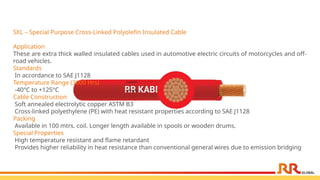SXL – Special Purpose Cross-Linked Polyolefin Insulated Cable
Application
These are extra thick walled insulated cables used in automotive electric circuits of motorcycles and off-
road vehicles.
Standards
In accordance to SAE J1128
Temperature Range (3000 Hrs)
-40°C to +125°C
Cable Construction
Soft annealed electrolytic copper ASTM B3
Cross-linked polyethylene (PE) with heat resistant properties according to SAE J1128
Packing
Available in 100 mtrs. coil. Longer length available in spools or wooden drums.
Special Properties
High temperature resistant and flame retardant
Provides higher reliability in heat resistance than conventional general wires due to emission bridging
 