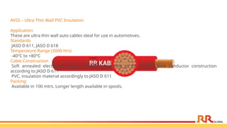 AVSS – Ultra Thin Wall PVC Insulation
Application
These are ultra thin wall auto cables ideal for use in automotives.
Standards
JASO D 611, JASO D 618
Temperature Range (3000 Hrs)
-40°C to +80°C
Cable Construction
Soft annealed electrolytic copper Cu-ETP1 according to JIS C 3102, bare conductor construction
according to JASO D 611
PVC, insulation material accordingly to JASO D 611
Packing
Available in 100 mtrs. Longer length available in spools.
 