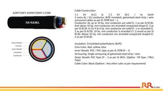 A2XFY/2XFY, A2XWY/2XWY-3 CORE
Cable Construction
1.1 kV (A.C) & 1.5 kV (D.C ) to Earth
3 cores AL / CU conductor, XLPE insulated, galvanised steel strip / wire
armoured cables as per IS 7098 Part – 1.
Conductor: AL up to 10 Sq. mm conductor are solid Cl. 1 as per IS 8130.
And above 10 Sq. mm conductor are stranded compacted shape Cl. 2 as
per IS 8130. In CU 4 & 6 Sq. mm conductor are solid Cl. 1 or stranded Cl.
2 as per IS 8130. 10 Sq. mm conductor is stranded Cl. 2,round as per IS
8130. Above 10 Sq. mm conductor are stranded compacted shaped Cl.
2 as per IS 8130.
Insulation: Crosslinked polyethylene (XLPE)
Core Color: Red, yellow, blue
Inner Sheath: PVC / PVC tape as per IS 7098 (P – 1)
Armouring: Single armouring of galvanised steel strip / wire
Outer Sheath: PVC Type ST – 2 as per IS 5831. (Option : FR Type / FRLS
Type)
Cable Color: Black (Options : Any other color as per requirement)
 