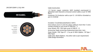 2XY/2XFY/2XWY-1.5 SQ. MM Cable Construction
1.5 Sq.mm copper conductor, XLPE insulated unarmoured &
galvanised steel strip/wire armoured control cables as per IS 7098
Part-1
Conductor: CU Conductor solid as per Cl. 1 IS 8130 or Stranded as
per Cl. 2 IS 8130
Insulation: Crosslinked polyethylene ( XLPE )
Core Colours: Up to 5 cores by colour coding & more than 5 cores
number printing on core as per IS 7098 Part – 1
Inner Sheath: PVC / PVC tape as per IS 7098 (P – 1)
Armouring: Single armouring of galvanised steel strip / wire
Outer Sheath : PVC Type ST – 2 as per IS 5831 (Option : FR Type /
FRLS Type)
Cable Color: Black (Options : Any other color as per requirement)
Cable Design Parameters
 