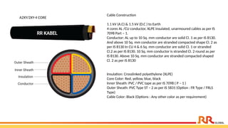 Cable Construction
1.1 kV (A.C) & 1.5 kV (D.C ) to Earth
4 cores AL /CU conductor, XLPE insulated, unarmoured cables as per IS
7098 Part – 1.
Conductor: AL up to 10 Sq. mm conductor are solid Cl. 1 as per IS 8130.
And above 10 Sq. mm conductor are stranded compacted shape Cl. 2 as
per IS 8130 In CU 4 & 6 Sq. mm conductor are solid Cl. 1 or stranded
Cl.2 as per IS 8130. 10 Sq. mm conductor is stranded Cl. 2 round as per
IS 8130. Above 10 Sq. mm conductor are stranded compacted shaped
Cl. 2 as per IS 8130
Insulation: Crosslinked polyethylene (XLPE)
Core Color: Red, yellow, blue, black
Inner Sheath: PVC / PVC tape as per IS 7098 ( P – 1 )
Outer Sheath: PVC Type ST – 2 as per IS 5831 (Option : FR Type / FRLS
Type)
Cable Color: Black (Options : Any other color as per requirement)
A2XY/2XY-4 CORE
 