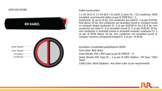 A2XY/2XY-2CORE Cable Construction
1.1 kV (A.C) & 1.5 kV (D.C ) to Earth 2 cores AL / CU conductor, XLPE
insulated, unarmoured cables as per IS 7098 Part – 1.
Conductor: AL up to 10 Sq. mm conductor are solid Cl. 1 as per IS 8130.
And above 10 Sq. mm conductor are stranded round or compact round
or compact shape conductor Cl. 2 as per IS:8130 In CU 4 & 6 Sq. mm
conductor are solid Cl. 1 or stranded round Cl. 2 as per IS:8130. 10 Sq.
mm conductor is stranded round or stranded compact conductor Cl. 2
as per IS 8130 Above 10 Sq. mm conductor are stranded round or
compact round or compacted shaped Cl. 2 as per : IS 8130
Insulation: Crosslinked polyethylene (XLPE)
Core Color: Red, black
Inner Sheath: PVC / PVC tape as per IS 7098 (P – 1)
Outer Sheath: PVC Type ST – 2 as per IS 5831 (Option : FR Type / FRLS
Type)
Cable Color: Black (Options : Any other color as per requirement)
 